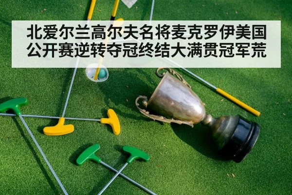 北爱尔兰高尔夫名将麦克罗伊美国公开赛逆转夺冠终结大满贯冠军荒