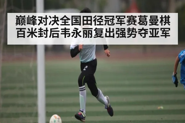 巅峰对决全国田径冠军赛葛曼棋百米封后韦永丽复出强势夺亚军